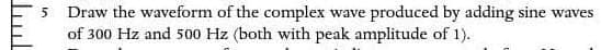 5 Draw the waveform of the complex wave produced by adding sine waves
of 300 Hz and 500 Hz (both with peak amplitude of 1).