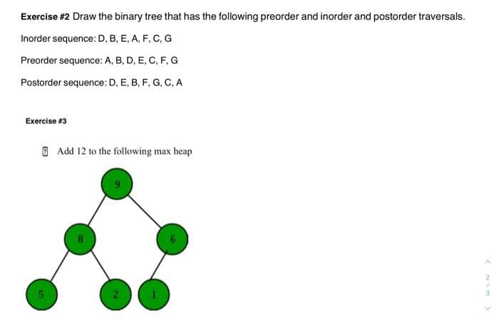 Exercise #2 Draw the binary tree that has the following preorder and inorder and postorder traversals.
Inorder sequence: D, B, E, A, F, C, G
Preorder sequence: A, B, D, E, C, F, G
Postorder sequence: D, E, B, F, G, C, A
Exercise #3
сл
Add 12 to the following max heap
