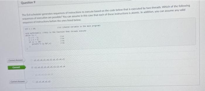 Question 9
E
The Evil scheduler generates sequences of instructions to execute based on the code below that is executed by two threads. Which of the following
sequences of execution are possible? You can assume in this case that each of these instructions is atomic. In addition, you can assume any valid
sequence of instructions before the ones listed below.
Caract Answer
Correct Answer
381
with this is the function that threads execute
ile (3) (
*****
*****
17 (118)
*
(5)
//st (shared variable in the main program)
12.15., 14., 16., 13
1/1
//M
(15
(7
444544