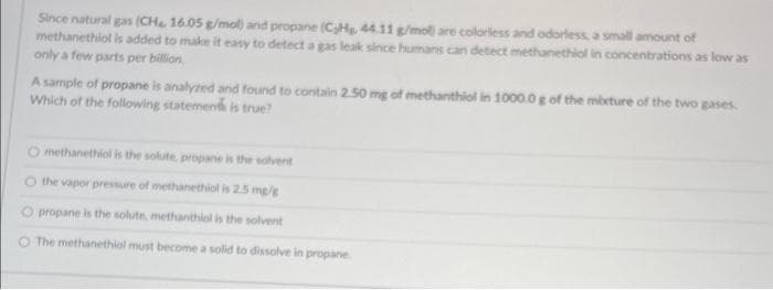 Since natural gas (CHe 16.05 g/mol) and propane (CyHg, 44.11 g/mol) are colorless and odorless, a small amount of
methanethiol is added to make it easy to detect a gas leak since humans can detect methanethiol in concentrations as low as
only a few parts per billion.
A sample of propane is analyzed and found to contain 2.50 mg of methanthiol in 1000.0 g of the mixture of the two gases.
Which of the following statement is true?
O methanethiol is the solute, propane is the solvent
the vapor pressure of methanethiol is 2.5 mg/g
propane is the solute, methanthiol is the solvent
O The methanethiol must become a solid to dissolve in propane