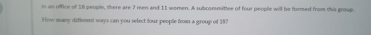 In an office of 18 people, there are 7 men and 11 women. A subcommittee of four people will be formed from this group.
How many
ways can you select four people from a group of 18?
different
