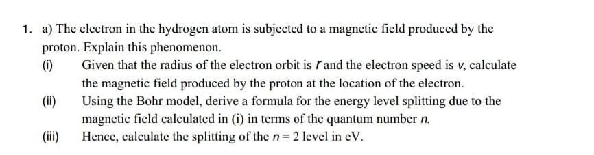 1. a) The electron in the hydrogen atom is subjected to a magnetic field produced by the
proton. Explain this phenomenon.
(i)
Given that the radius of the electron orbit is ľand the electron speed is v, calculate
the magnetic field produced by the proton at the location of the electron.
Using the Bohr model, derive a formula for the energy level splitting due to the
magnetic field calculated in (i) in terms of the quantum number n.
Hence, calculate the splitting of the n= 2 level in eV.
(ii)
(ii)
