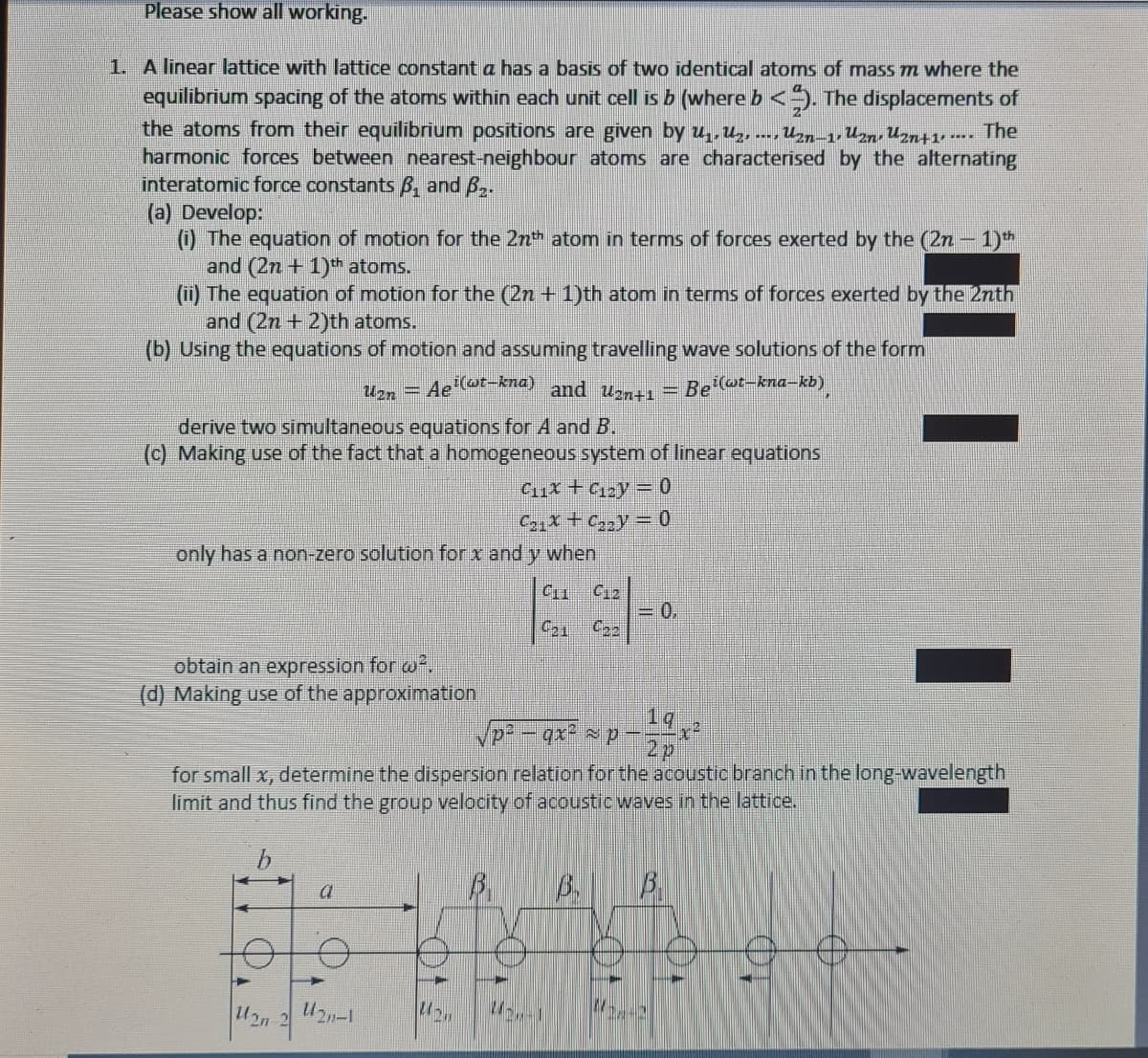 Please show all working.
1. A linear lattice with lattice constant a has a basis of two identical atoms of mass m where the
equilibrium spacing of the atoms within each unit cell is b (where b <5. The displacements of
the atoms from their equilibrium positions are given by u,U2, ---, Uzn-1,Uzn, Uzn+1, -.. The
harmonic forces between nearest-neighbour atoms are characterised by the alternating
interatomic force constants B, and B..
(a) Develop:
(i) The equation of motion for the 2nth atom in terms of forces exerted by the (2n - 1)th
and (2n + 1)*th atoms.
(u) The equation of motion for the (2n + 1)th atom in terms of forces exerted by the 2nth
and (2n + 2)th atoms.
(b) Using the equations of motion and assuming travelling wave solutions of the form
Un = Aet-kna) and Um = Bei(@t-kna-kb)
derive two simultaneous equations for A and B.
(c) Making use of the fact that a homogeneous system of linear equations
C11x + C2y = 0
C2,x + Cy = 0
only has a non-zero solution for x and y when
C12
=0.
C22
obtain an expression for w.
(d) Making use of the approximation
1q
2p
for small x, determine the dispersion relation for the acoustic branch in the long-wavelength
limit and thus find the group velocity of acoustic waves in the lattice.
B.
