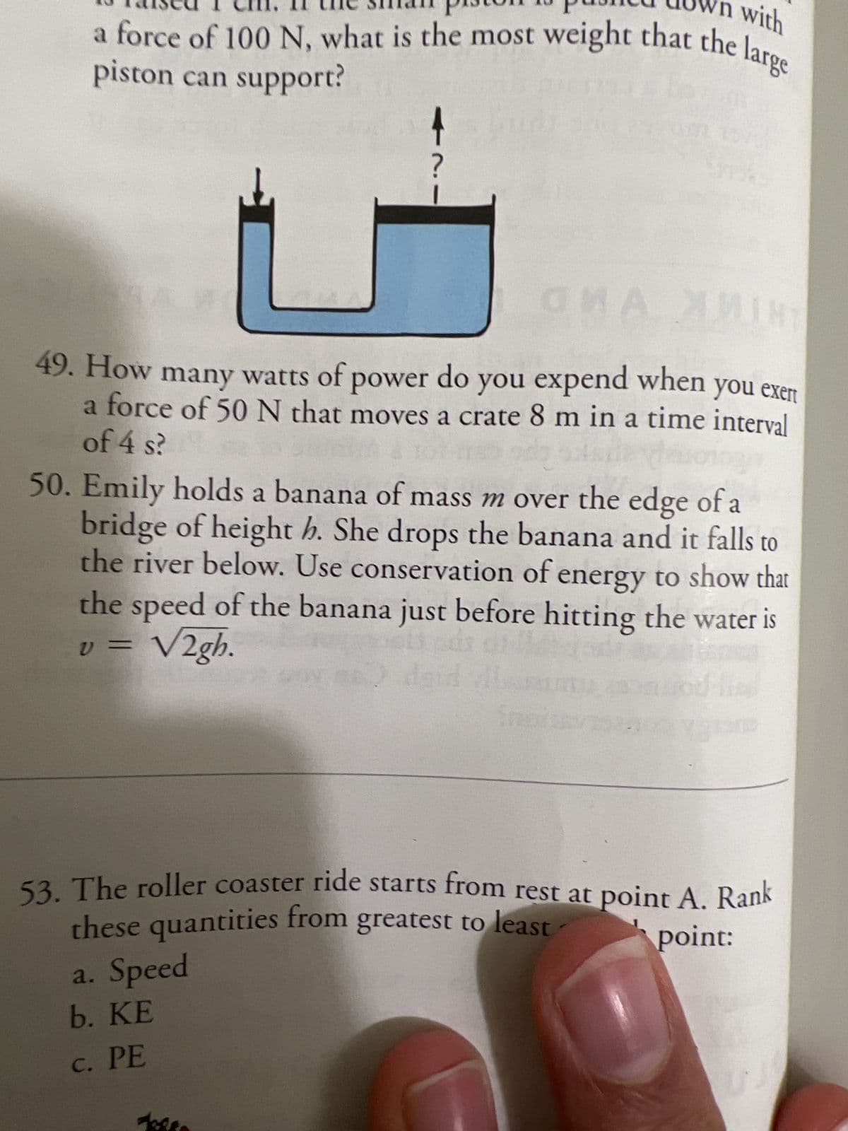 n with
a force of 100 N, what is the most weight that the large
piston can support?
t
?
GMA
MINT
49. How many watts of power do you expend when you exert
a force of 50 N that moves a crate 8 m in a time interval
of 4 s?
50. Emily holds a banana of mass m over the edge of a
bridge of height h. She drops the banana and it falls to
the river below. Use conservation of energy to show that
the speed of the banana just before hitting the water is
v = √2gh.
daid vil
a. Speed
b. KE
c. PE
53. The roller coaster ride starts from rest at point A. Rank
these quantities from greatest to least
point:
UJ