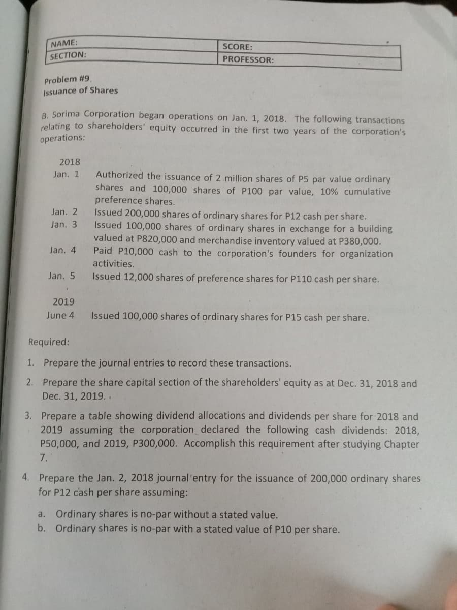 NAME:
SCORE:
SECTION:
PROFESSOR:
Problem #9
Issuance of Shares
B. Sorima Corporation began operations on Jan. 1, 2018. The following transactions
relating to shareholders' equity occurred in the first two years of the corporation's
operations:
2018
Authorized the issuance of 2 million shares of P5 par value ordinary
shares and 100,000 shares of P100 par value, 10% cumulative
preference shares.
Issued 200,000 shares of ordinary shares for P12 cash per share.
Issued 100,000 shares of ordinary shares in exchange for a building
valued at P820,000 and merchandise inventory valued at P380,000.
Paid P10,000 cash to the corporation's founders for organization
activities.
Jan. 1
Jan. 2
Jan. 3
Jan. 4
Jan. 5
Issued 12,000 shares of preference shares for P110 cash per share.
2019
June 4
Issued 100,000 shares of ordinary shares for P15 cash per share.
Required:
1. Prepare the journal entries to record these transactions.
2. Prepare the share capital section of the shareholders' equity as at Dec. 31, 2018 and
Dec. 31, 2019. .
3. Prepare a table showing dividend allocations and dividends per share for 2018 and
2019 assuming the corporation declared the following cash dividends: 2018,
and 2019, P300,000. Accomplish this requirement after studying Chapter
P50
7.
4. Prepare the Jan. 2, 2018 journal'entry for the issuance of 200,000 ordinary shares
for P12 cash per share assuming:
a. Ordinary shares is no-par without a stated value.
b. Ordinary shares is no-par with a stated value of P10 per share.
