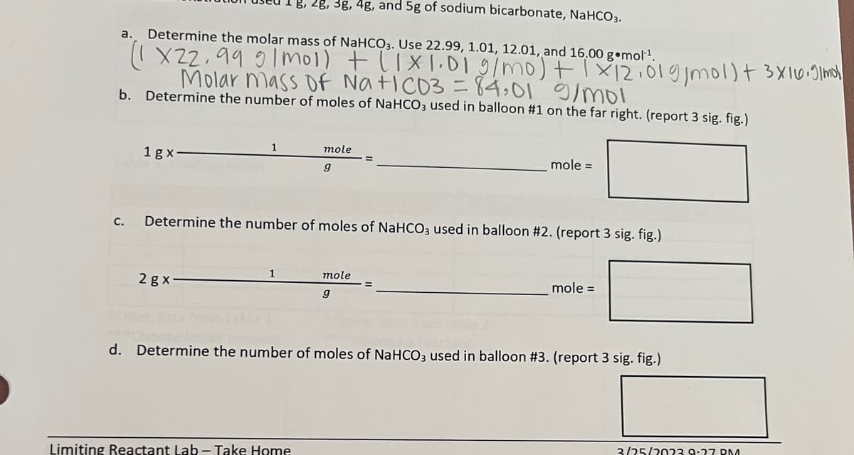 B, 2g, 3g, 4g, and 5g of sodium bicarbonate, NaHCO3.
a. Determine the molar mass of NaHCO3. Use 22.99, 1.01, 12.01, and 16.00 g mol¹¹.
(1X22,99 9/mol) + (1x1.01 g/mo) + 1x12.01g/mol) + 3x16.9/mol
Molar mass of Na+1CD3 = 84,01 g/mol
b. Determine the number of moles of NaHCO3 used in balloon #1 on the far right. (report 3 sig. fig.)
C.
1gx
2 gx-
Determine the number of moles of NaHCO3 used in balloon #2. (report 3 sig. fig.)
1
mole
9
Limiting Reactant Lab - Take Home
mole =
mole
9
mole =
d. Determine the number of moles of NaHCO3 used in balloon #3. (report 3 sig. fig.)
3/25/2023 9:27 PM