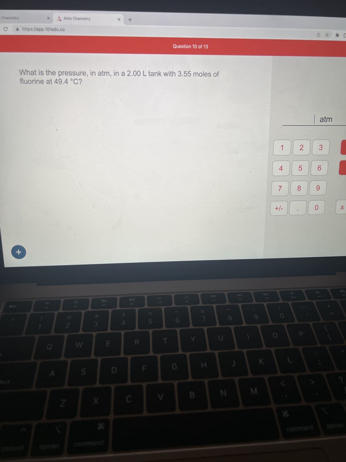 Chemistry
C
esc
lock
+
X
https://app.101edu.co
Aktiv Chemistry
O I
A
What is the pressure, in atm, in a 2.00 L tank with 3.55 moles of
fluorine at 49.4 °C?
Z
72
39
W
S
#3
X
20
*
E
X
D
S4
+
$
F4
C
R
F
45
F5
T
Question 10 of 13
V
6
G
Y
B
7
H
N
CO
DII
F8
A
J
M
K
F9
1
4
7
+/-
1
O
F10
L
96
2
5
8
P
6
0
atm
3
9
3
☆
F11
11
X
F12