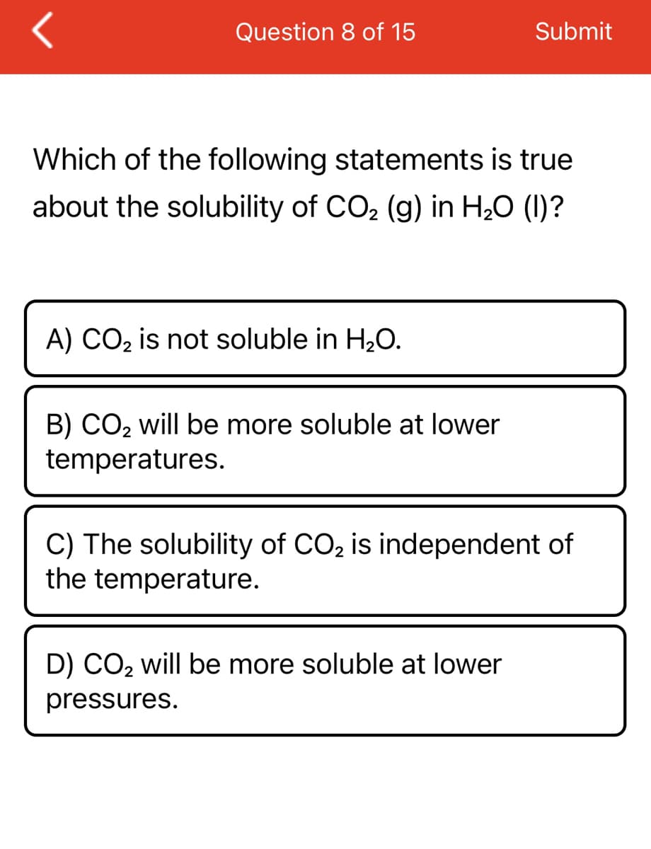 Question 8 of 15
Which of the following statements is true
about the solubility of CO₂ (g) in H₂O (I)?
A) CO₂ is not soluble in H₂O.
B) CO₂ will be more soluble at lower
temperatures.
Submit
C) The solubility of CO₂ is independent of
the temperature.
D) CO₂ will be more soluble at lower
pressures.