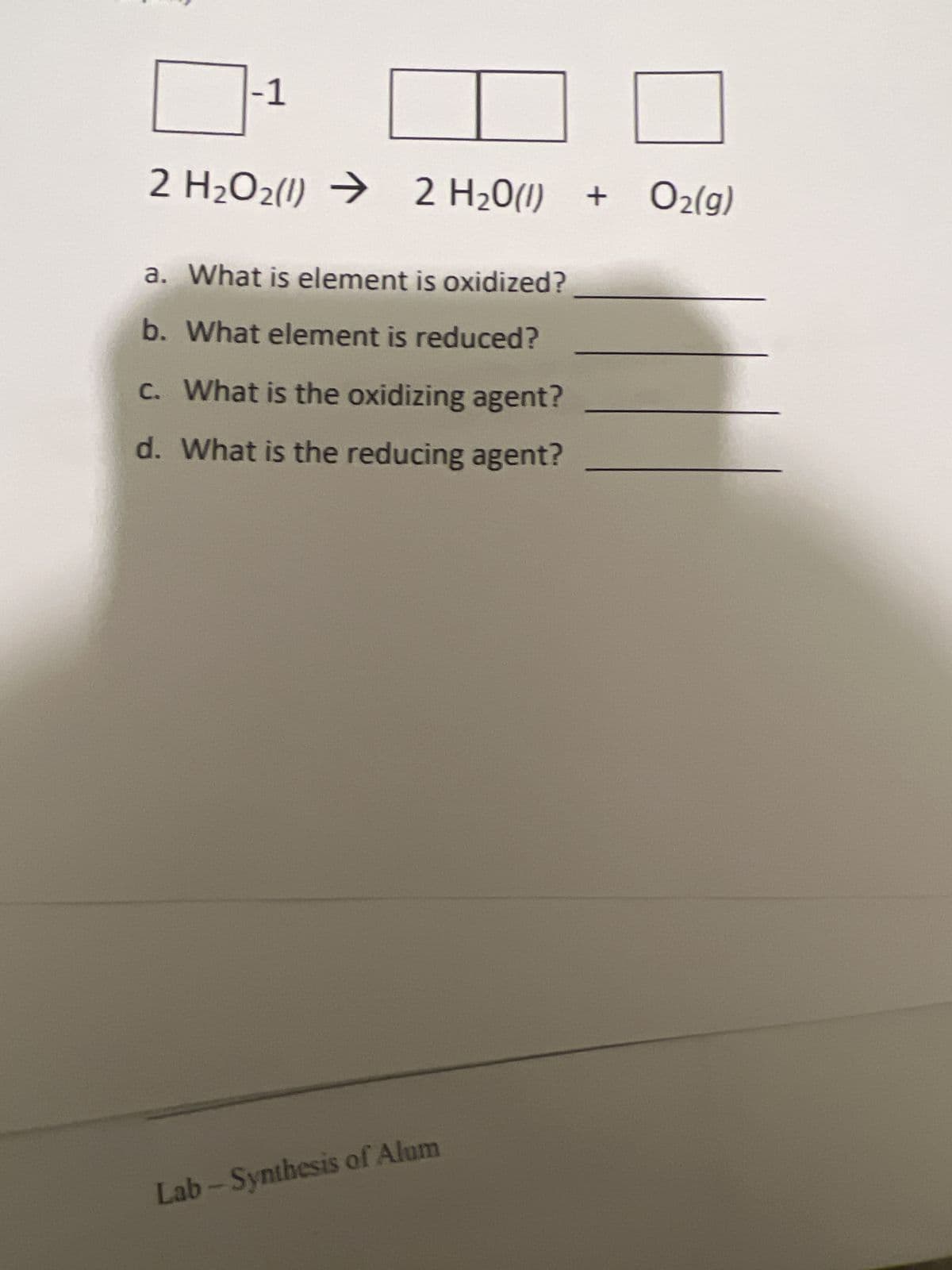 -1
H₂O2(1)→
2 H2Oz(I) )
2
2 H20(I)
H₂0 (1) + O₂(g)
a. What is element is oxidized?
b. What element is reduced?
c. What is the oxidizing agent?
d. What is the reducing agent?
Lab-Synthesis of Alum