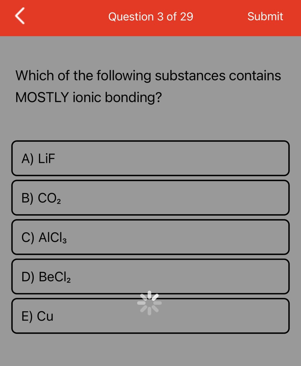 A) LiF
Which of the following substances contains
MOSTLY ionic bonding?
B) CO₂
C) AICI 3
D) BeCl₂
Question 3 of 29
E) Cu
Submit