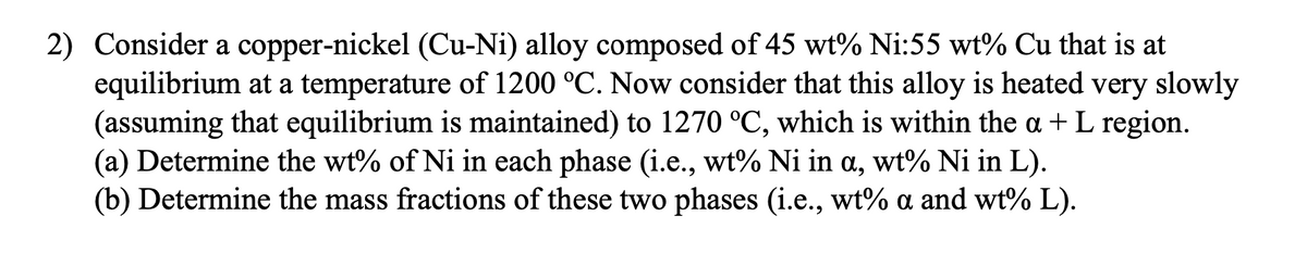 2) Consider a copper-nickel (Cu-Ni) alloy composed of 45 wt% Ni:55 wt% Cu that is at
equilibrium at a temperature of 1200 °C. Now consider that this alloy is heated very slowly
(assuming that equilibrium is maintained) to 1270 °C, which is within the a + L region.
(a) Determine the wt% of Ni in each phase (i.e., wt% Ni in a, wt% Ni in L).
(b) Determine the mass fractions of these two phases (i.e., wt% a and wt% L).
