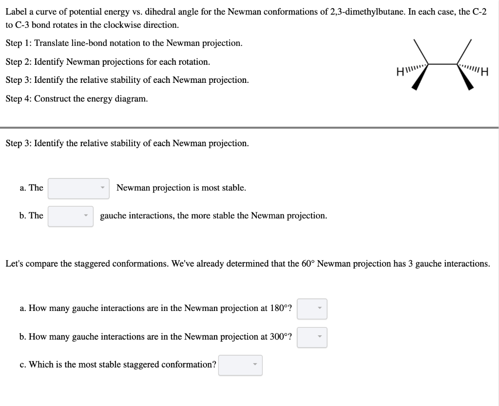 Label a curve of potential energy vs. dihedral angle for the Newman conformations of 2,3-dimethylbutane. In each case, the C-2
to C-3 bond rotates in the clockwise direction.
Step 1: Translate line-bond notation to the Newman projection.
Step 2: Identify Newman projections for each rotation.
HI
H
Step 3: Identify the relative stability of each Newman projection.
Step 4: Construct the energy diagram.
Step 3: Identify the relative stability of each Newman projection.
a. The
Newman projection is most stable.
b. The
gauche interactions, the more stable the Newman projection.
Let's compare the staggered conformations. We've already determined that the 60° Newman projection has 3 gauche interactions.
a. How many gauche interactions are in the Newman projection at 180°?
b. How many gauche interactions are in the Newman projection at 300°?
c. Which is the most stable staggered conformation?