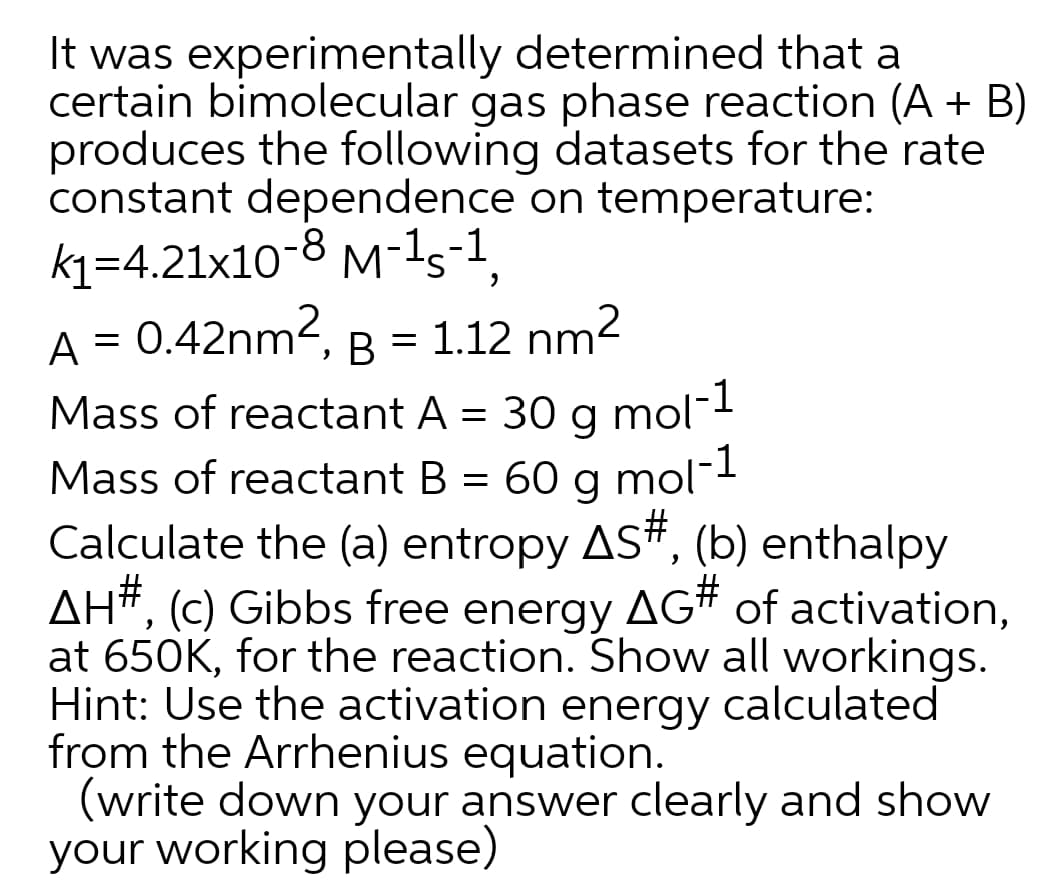 It was experimentally determined that a
certain bimolecular gas phase reaction (A + B)
produces the following datasets for the rate
constant dependence on temperature:
k1=4.21x10-8 M-1s-1,
A = 0.42nm2, B = 1.12 nm2
1
Mass of reactant A = 30 g mol
Mass of reactant B = 60 g mol-
Calculate the (a) entropy AS#, (b) enthalpy
AH#, (c) Gibbs free energy AG# of activation,
at 650K, for the reaction. Show all workings.
Hint: Use the activation energy calculated
from the Arrhenius equation.
(write down your answer clearly and show
your working please)
