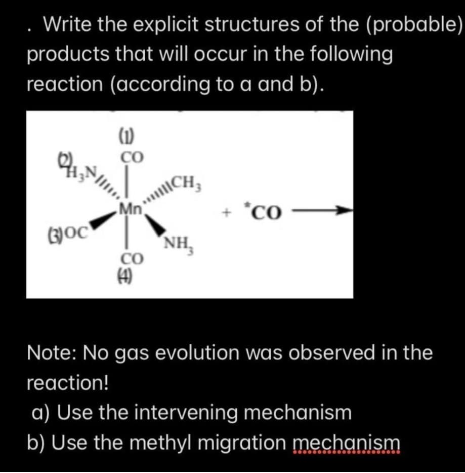 Write the explicit structures of the (probable)
products that will occur in the following
reaction (according to a and b).
(1)
CO
Mn
*CO
(3)oc
NH,
CO
(4)
Note: No gas evolution was observed in the
reaction!
a) Use the intervening mechanism
b) Use the methyl migration mechanism
