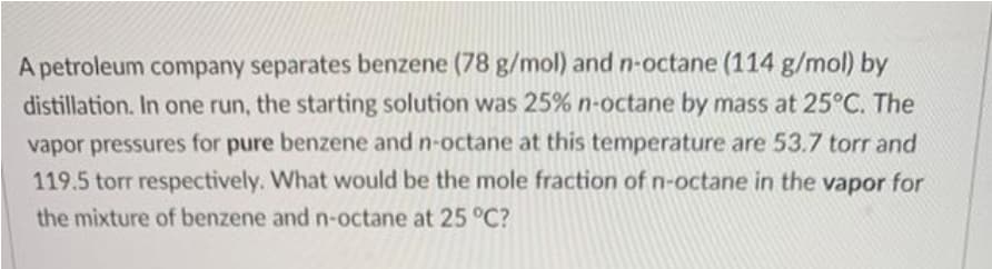 A petroleum company separates benzene (78 g/mol) and n-octane (114 g/mol) by
distillation. In one run, the starting solution was 25% n-octane by mass at 25°C. The
vapor pressures for pure benzene and n-octane at this temperature are 53.7 torr and
119.5 torr respectively. What would be the mole fraction of n-octane in the vapor for
the mixture of benzene and n-octane at 25 °C?
