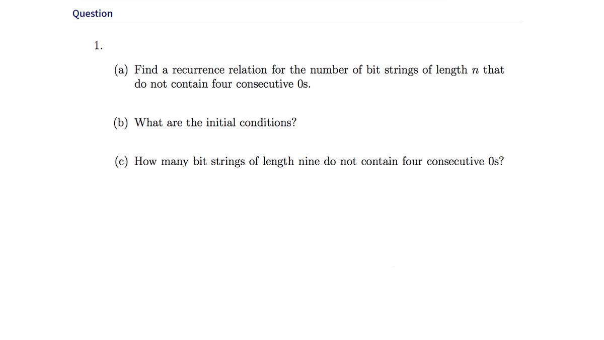 Question
1.
(a) Find a recurrence relation for the number of bit strings of length n that
do not contain four consecutive Os.
(b) What are the initial conditions?
(c) How many bit strings of length nine do not contain four consecutive Os?
