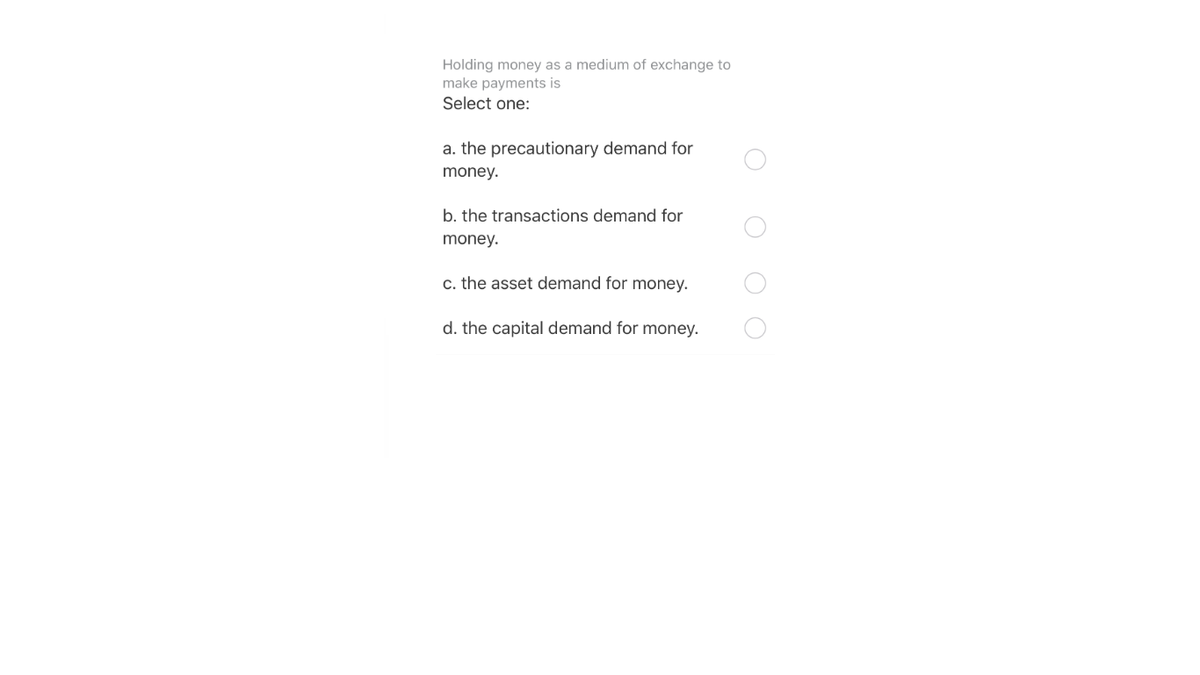 Holding money as a medium of exchange to
make payments is
Select one:
a. the precautionary demand for
money.
b. the transactions demand for
money.
c. the asset demand for money.
d. the capital demand for money.
O O O
