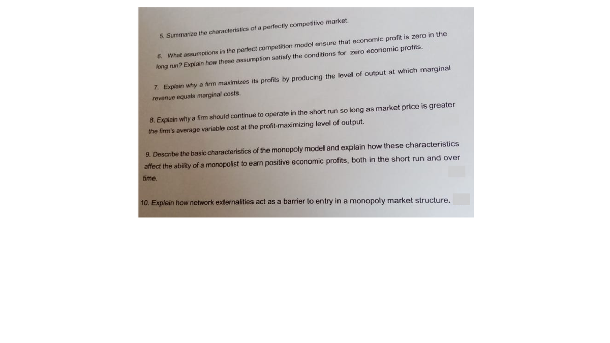 5. Summarize the characteristics of a perfectly competitive market.
6. What assumptions in the perfect competition model ensure that economic profit is zero in the
long run? Explain how these assumption satisfy the conditions for zero économic profits.
7. Explain why a firm maximizes its profits by producing the level of output at which marginal
revenue equals marginal costs.
8. Explain why a firm should continue to operate in the short run so long as market price is greater
the firm's average variable cost at the profit-maximizing level of output.
9. Describe the basic characteristics of the monopoly model and explain how these characteristics
affect the ability of a monopolist to earn positive economic profits, both in the short run and over
time.
10. Explain how network externalities act as a barrier to entry in a monopoly market structure.
