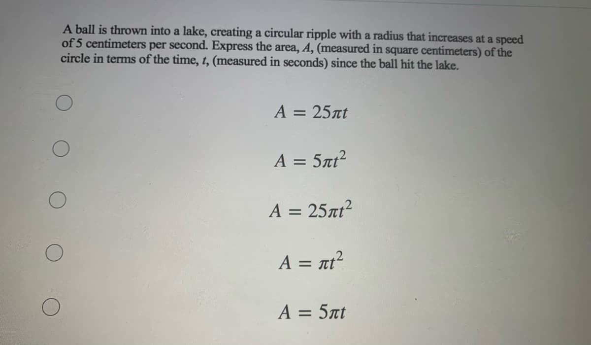 A ball is thrown into a lake, creating a circular ripple with a radius that increases at a speed
of 5 centimeters per second. Express the area, A, (measured in square centimeters) of the
circle in terms of the time, t, (measured in seconds) since the ball hit the lake.
A = 25at
A = 5at?
A = 25nt?
A = nt?
A = 5at
