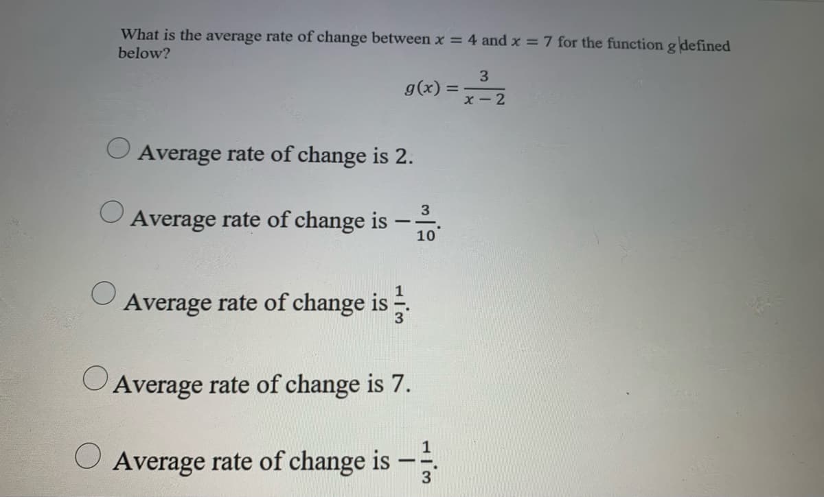 What is the average rate of change between x = 4 and x = 7 for the function g defined
below?
3
g(x)
X - 2
Average rate of change is 2.
3
Average rate of change is
-
10
Average rate of change is
O Average rate of change is 7.
Average rate of change is –
-
3
