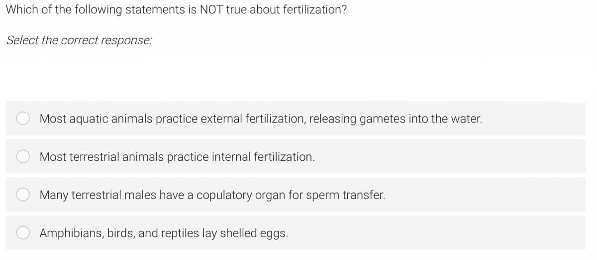 Which of the following statements is NOT true about fertilization?
Select the correct response:
Most aquatic animals practice external fertilization, releasing gametes into the water.
Most terrestrial animals practice internal fertilization.
Many terrestrial males have a copulatory organ for sperm transfer.
Amphibians, birds, and reptiles lay shelled eggs.
