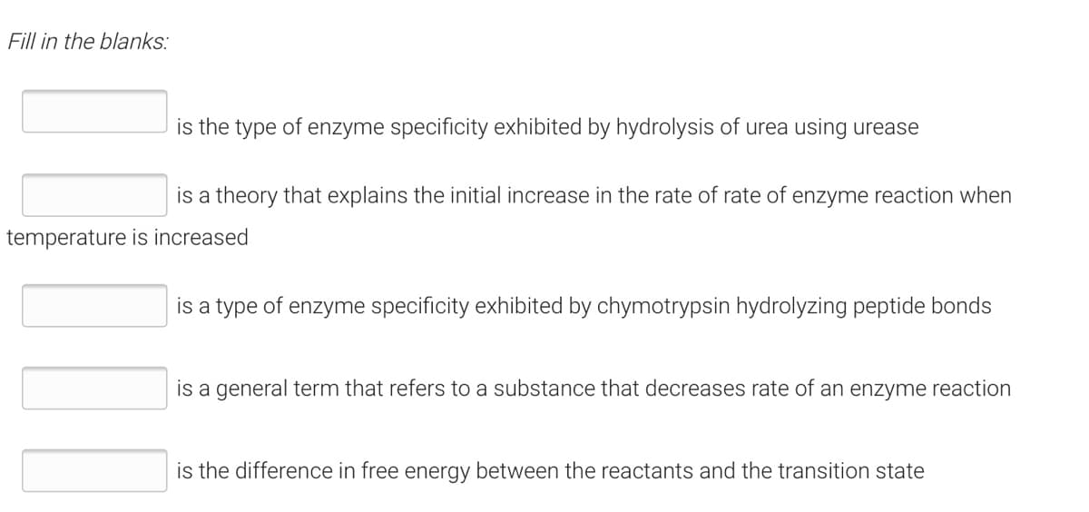 Fill in the blanks:
is the type of enzyme specificity exhibited by hydrolysis of urea using urease
is a theory that explains the initial increase in the rate of rate of enzyme reaction when
temperature is increased
is a type of enzyme specificity exhibited by chymotrypsin hydrolyzing peptide bonds
is a general term that refers to a substance that decreases rate of an enzyme reaction
is the difference in free energy between the reactants and the transition state
