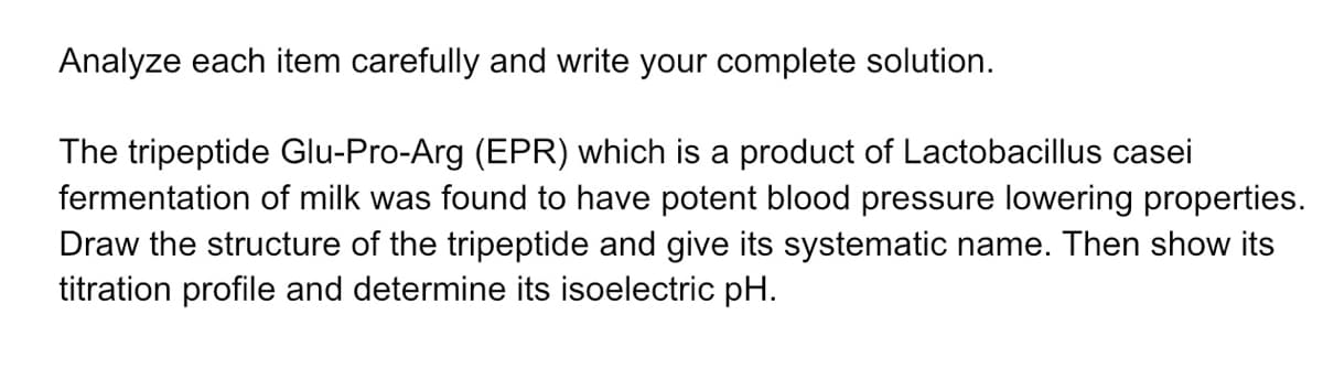 Analyze each item carefully and write your complete solution.
The tripeptide Glu-Pro-Arg (EPR) which is a product of Lactobacillus casei
fermentation of milk was found to have potent blood pressure lowering properties.
Draw the structure of the tripeptide and give its systematic name. Then show its
titration profile and determine its isoelectric pH.
