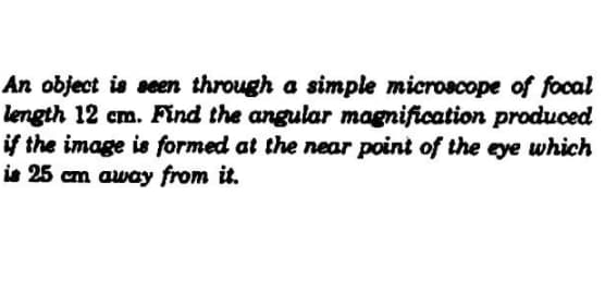 An object is seen through a simple microscope of focal
length 12 cm. Find the angular magnification produced
if the image is formed at the near point of the eye which
is 25 cm away from it.
