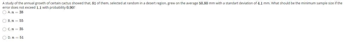 A study of the annual growth of certain cactus showed that, 81 of them, selected at random in a desert region, grew on the average 50.80 mm with a standart deviation of 4.1 mm. What should be the minimum sample size if the
error does not exceed 1.1 with probability 0.90?
O A. n = 38
O B. n = 55
C. n
35
O D. n = 51
