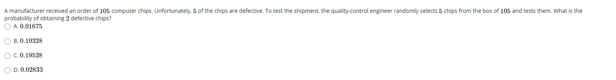 A manufacturer received an order of 105 computer chips. Unfortunately, 5 of the chips are defective. To test the shipment, the quality-control engineer randomly selects 5 chips from the box of 105 and tests them. What is the
probability of obtaining 2 defective chips?
O A. 0.01675
O B. 0.10328
O C. 0.19528
O D. 0.02833
