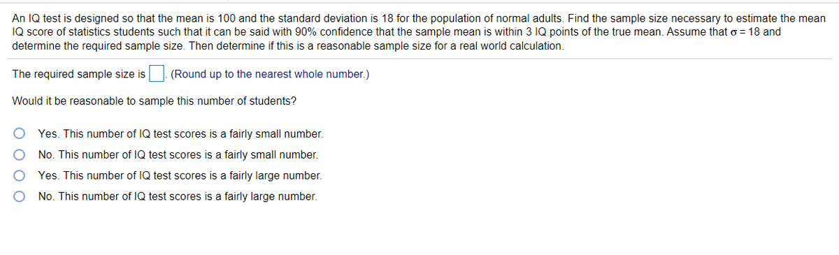 An IQ test is designed so that the mean is 100 and the standard deviation is 18 for the population of normal adults. Find the sample size necessary to estimate the mean
IQ score of statistics students such that it can be said with 90% confidence that the sample mean is within 3 IQ points of the true mean. Assume that o = 18 and
determine the required sample size. Then determine if this is a reasonable sample size for a real world calculation.
The required sample size is
(Round up to the nearest whole number.)
Would it be reasonable to sample this number of students?
Yes. This number of IQ test scores is a fairly small number.
No. This number of IQ test scores is a fairly small number.
Yes. This number of IQ test scores is a fairly large number.
No. This number of IQ test scores is a fairly large number.
O O O O
