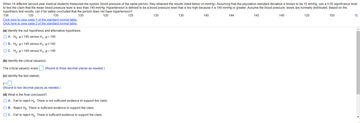 When 14 different second-year medical students measured the systolic blood pressure of the same person, they obtained the results listed below (in mmHg). Assuming that the population standard deviation is known to be 10 mmHg, use a 0.05 significance level
to test the claim that the mean blood pressure level is less than 140 mmHg. Hypertension is defined to be a blood pressure level that is too high because it is 140 mmHg or greater. Assume the blood pressure levels are normally distributed. Based on the
hypothesis test results, can it be safely concluded that the person does not have hypertension?
138
120
135
130
120
125
130
130
140
144
143
140
120
150
Click here to view page 1 of the standard normal table.
Click here to view page 2 of the standard normal table.
(a) Identify the null hypothesis and alternative hypothesis.
O A. Ho: µ= 140 versus H,:µ< 140
O B. Ho: µ= 140 versus H,:µz 140
O C. Ho: H= 140 versus H,: p > 140
(b) Identify the critical values(s).
The critical value(s) is/are
(Round to three decimal places as needed.)
(c) Identify the test statistic.
Z=
(Round to two decimal places as needed.)
(d) What is the final conclusion?
O A. Fail to reject Ho. There is not sufficient evidence to support the claim.
O B. Reject Ho. There is sufficient evidence to support the claim.
OC. Fail to reject Ho. There is sufficient evidence to support the claim.
