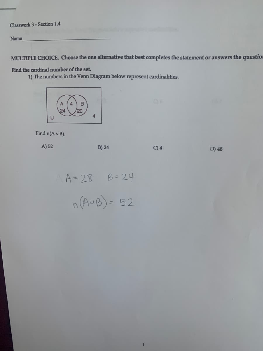 Classwork 3 - Section 1.4
Name
MULTIPLE CHOICE. Choose the one alternative that best completes the statement or answers the question
Find the cardinal number of the set.
1) The numbers in the Venn Diagram below represent cardinalities.
06
4
B
24
/20
4
Find n(A u B).
A) 52
B) 24
C) 4
D) 48
A=28
B= 24
n(AUB)- 52
