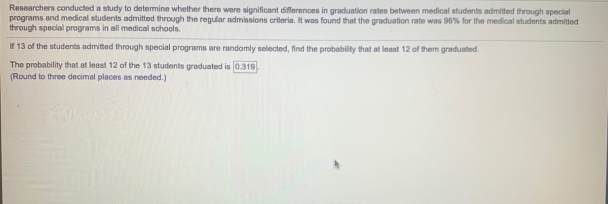 Researchers conducted a study to determine whether there were significant differences in graduation rates between medical students admitted through special
programs and medical students admitted through the regular admissions criteria. It was found that the graduation rate was 96% for the medical students admitted
through special programs in all medical schools.
If 13 of the students admitted through special programs are randomly selected, find the probability that at least 12 of them graduated.
The probability that at least 12 of the 13 students graduated is 0.319
(Round to three decimal places as needed.)
