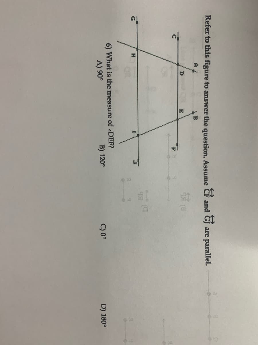 Refer to this figure to answer the question. Assume CF and GJ are parallel.
B
E
F
H
6) What is the measure of DEF?
A) 90°
B) 120°
C) 0°
D) 180°
