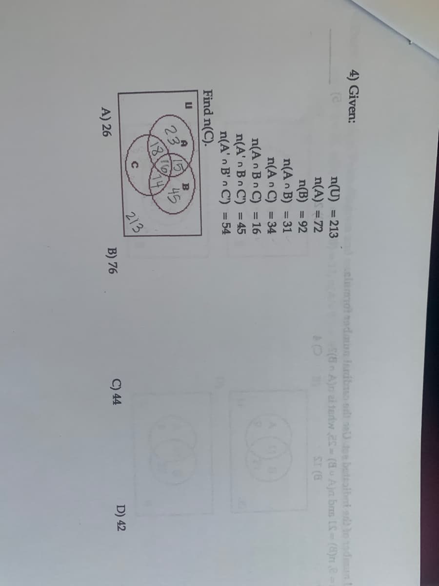 4) Given:
dsclumot adan libao olt ne oe bettolbnt ab lo oden
n(U) = 213
n(A) = 72
n(B) = 92
n(A n B) = 31
n(A n C) = 34
n(A n Bn C) =16
n(A' n Bn C') = 45
n(A' n B' n C') = 54
n A)n ai teriw eS (8u A)n bas IS (8)r8
in
SI (8
Find n(C).
23
45
213,
B) 76
C
A) 26
C) 44
D) 42
