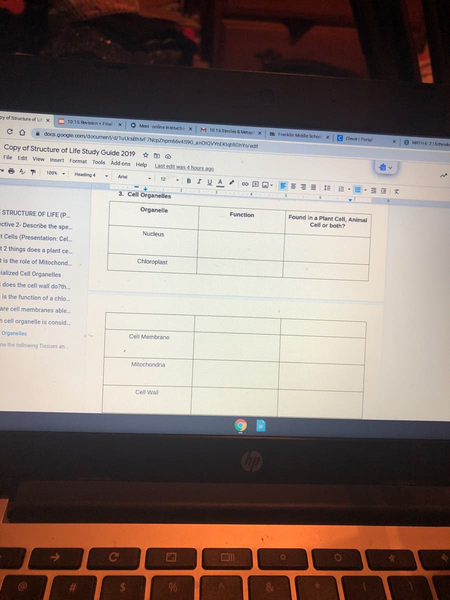 py of Structure of Lif x
O
10.15 Revision + Final x
Meet -online instructio x M 10.16 Similes & Metap x
Bb Franklin Middle Schoo x
C Clever | Portal
9 MATH 6:21 Schoolb
A docs.google.com/document/d/luUcsBhVF7NcpZhpm66v4S9G anoIQVYnEKlgtRGhYo/edit
Copy of Structure of Life Study Guide 2019 D O
File Edit View Insert Format Tools Add-ons Help
Last edit was 4 hours ago
A A,
100% -
Heading 4
Arial
12
BIUA
1E E - E - E E
3. Cell Organelles
Organelle
Function
Found in a Plant Cell, Animal
Cell or both?
STRUCTURE OF LIFE (P.
ective 2- Describe the spe..
Nucleus
t Cells (Presentation: Cel.
t 2 things does a plant ce.
Chloroplast
t is the role of Mitochond.
cialized Cell Organelles
E does the cell wall do?th.
is the function of a chlo.
are cell membranes able.
h cell organelle is consid.
Cell Membrane
Organelles
ne the following Tissues ah
Mitochondria
Cell Wall
C
&
%23
%24
