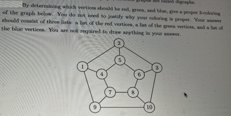 pns
called digraphs.
By determining which vertices should be red, green, and blue, give a proper 3-coloring
of the graph below. You do not need to justify why your coloring is proper. Your answer
should consist of three lists: a list of the red vertices, a list of the green vertices, and a list of
the blue vertices. You are not required to draw anything in your answer.
9
7
5
8
10