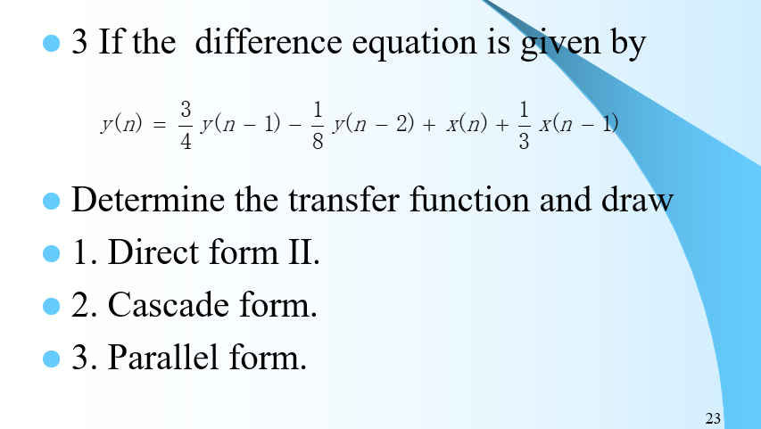 3 If the difference equation is given by
3
1
y(n − 1) − ²¹ y(n − 2) + x(n) + ½ x(n − 1)
4
8
3
y(n)
=
Determine the transfer function and draw
1. Direct form II.
2. Cascade form.
3. Parallel form.
23