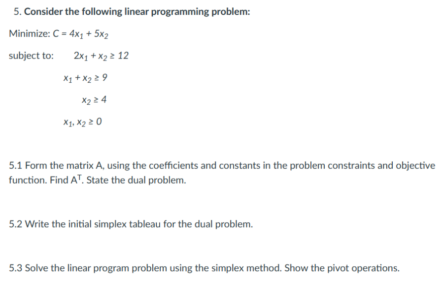 5. Consider the following linear programming problem:
Minimize: C = 4x1 + 5x2
subject to:
2x1 + x₂ ≥ 12
X1 + X2 ≥ 9
X2 ≥ 4
X1, X2 ≥ 0
5.1 Form the matrix A, using the coefficients and constants in the problem constraints and objective
function. Find AT. State the dual problem.
5.2 Write the initial simplex tableau for the dual problem.
5.3 Solve the linear program problem using the simplex method. Show the pivot operations.