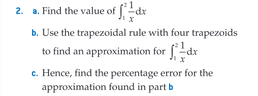 2. a. Find the value of fdx
b. Use the trapezoidal rule with four trapezoids
to find an approximation for f²=dx
c. Hence, find the percentage error for the
approximation found in part b