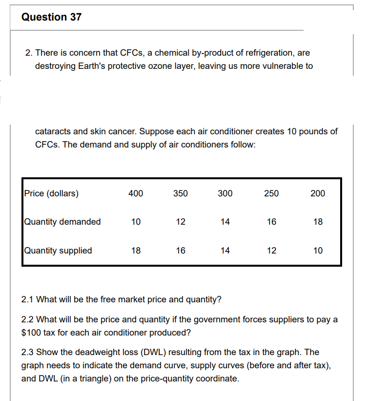 Question 37
2. There is concern that CFCs, a chemical by-product of refrigeration, are
destroying Earth's protective ozone layer, leaving us more vulnerable to
cataracts and skin cancer. Suppose each air conditioner creates 10 pounds of
CFCs. The demand and supply of air conditioners follow:
Price (dollars)
Quantity demanded
Quantity supplied
400
10
18
350
12
16
300
14
14
250
16
200
18
12 10
2.1 What will be the free market price and quantity?
2.2 What will be the price and quantity if the government forces suppliers to pay a
$100 tax for each air conditioner produced?
2.3 Show the deadweight loss (DWL) resulting from the tax in the graph. The
graph needs to indicate the demand curve, supply curves (before and after tax),
and DWL (in a triangle) on the price-quantity coordinate.