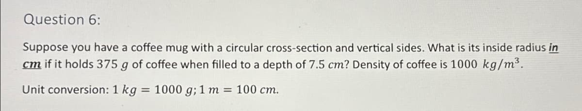 Question 6:
Suppose you have a coffee mug with a circular cross-section and vertical sides. What is its inside radius in
cm if it holds 375 g of coffee when filled to a depth of 7.5 cm? Density of coffee is 1000 kg/m³.
Unit conversion: 1 kg = 1000 g; 1 m = 100 cm.