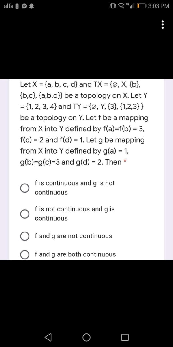 alfa 0 O &
a |CI 3:03 PM
Let X = {a, b, c, d} and TX = {ø, X, {b},
{b,c}, {a,b,d}} be a topology on X. Let Y
= {1, 2, 3, 4} and TY = {Ø, Y, {3}, {1,2,3}}
be a topology on Y. Let f be a mapping
from X into Y defined by f(a)=f(b) = 3,
f(c) = 2 and f(d) = 1. Let g be mapping
from X into Y defined by g(a) = 1,
g(b)=g(c)=3 and g(d) = 2. Then
f is continuous and g is not
continuous
f is not continuous and g is
continuous
f and g are not continuous
f and g are both continuous
< O O
...
