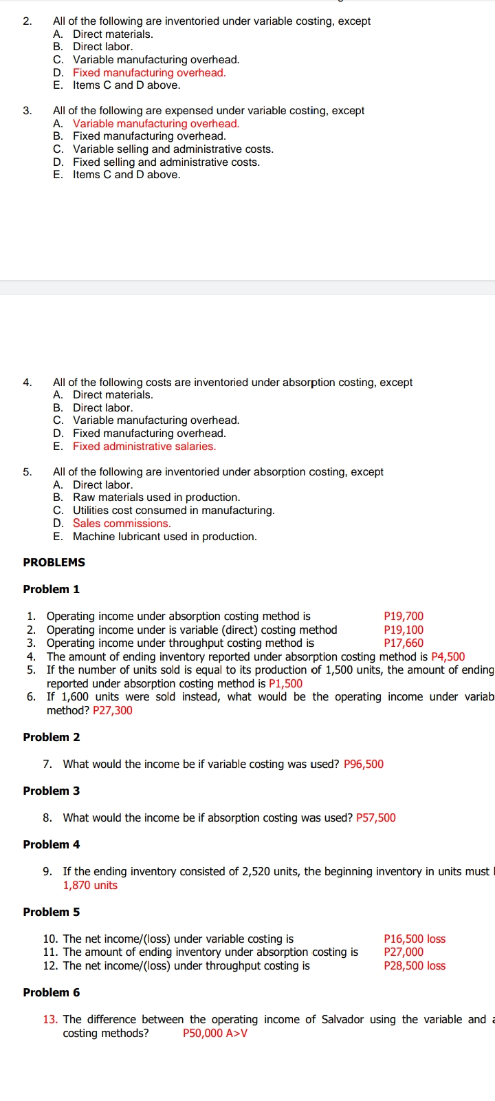 2.
All of the following are inventoried under variable costing, except
A. Direct materials.
B. Direct labor.
C. Variable manufacturing overhead.
D. Fixed manufacturing overhead.
E. Items C and D above.
3.
All of the following are expensed under variable costing, except
A. Variable manufacturing overhead.
B. Fixed manufacturing overhead.
C. Variable selling and administrative costs.
D. Fixed selling and administrative costs.
E. Items C and D above.
4.
All of the following costs are inventoried under absorption costing, except
A. Direct materials.
B. Direct labor.
C. Variable manufacturing overhead.
D. Fixed manufacturing overhead.
E. Fixed administrative salaries.
5.
All of the following are inventoried under absorption costing, except
A. Direct labor.
B. Raw materials used in production.
C. Utilities cost consumed in manufacturing.
D. Sales commissions.
E. Machine lubricant used in production.
PROBLEMS
Problem 1
1. Operating income under absorption costing method is
2. Operating income under is variable (direct) costing method
3. Operating income under throughput costing method is
P19,700
P19,100
P17,660
4. The amount of ending inventory reported under absorption costing method is P4,500
5. If the number of units sold is equal to its production of 1,500 units, the amount of ending
reported under absorption costing method is P1,500
6. If 1,600 units were sold instead, what would be the operating income under variab
method? P27,300
Problem 2
7. What would the income be if variable costing was used? P96,500
Problem 3
8. What would the income be if absorption costing was used? P57,500
Problem 4
9. If the ending inventory consisted of 2,520 units, the beginning inventory in units must
1,870 units
Problem 5
10. The net income/(loss) under variable costing is
P16,500 loss
P27,000
11. The amount of ending inventory under absorption costing is
12. The net income/(loss) under throughput costing is
P28,500 loss
Problem 6
13. The difference between the operating income of Salvador using the variable and
costing methods?
P50,000 A>V