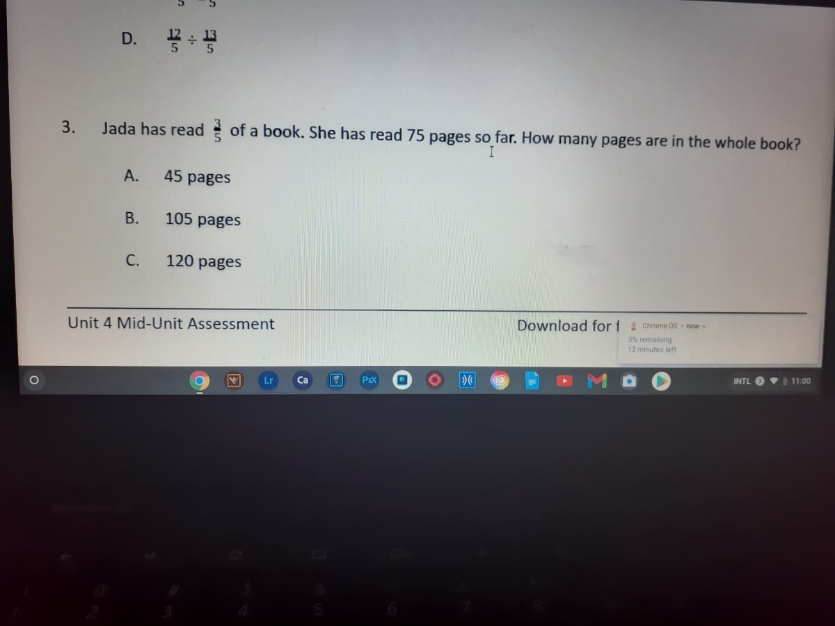 D.
3.
Jada has read of a book. She has read 75 pages so far. How many pages are in the whole book?
I
А.
45 pages
В.
105 pages
C.
120 pages
Unit 4 Mid-Unit Assessment
Download for f Chrome OS now -
3% remaining
12 minutes left
Lr
PsX
INTL
11:00
