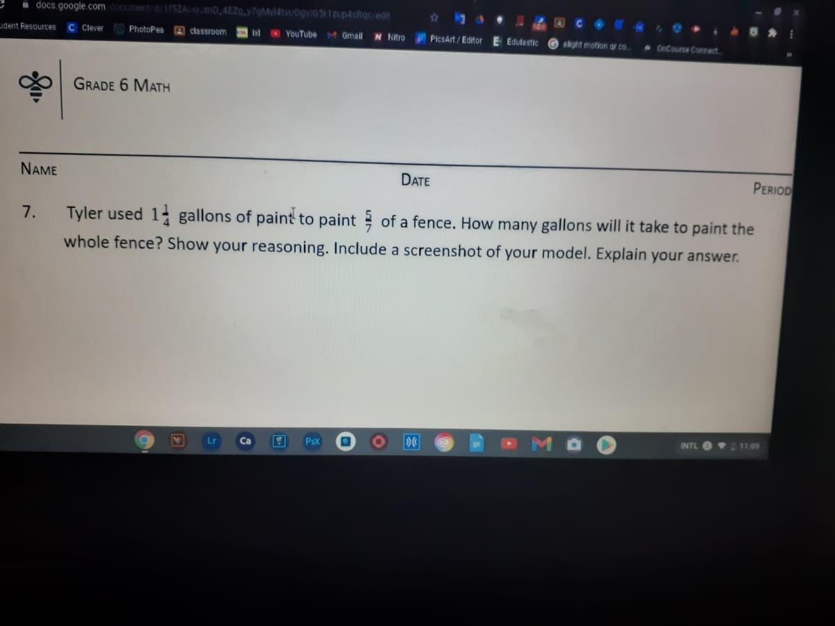 i docs google.com document/d 115ZA-yJmD_4EZ0.y7gMy14tvuOgviG S 1Zup4sRqc/edit
udent Resources
C Clever
YouTube M Gmail
N Nitro PicsArt/Editor E Edulastic G alight motion gr co.
PhotoPea
A classroom
CnCourse Connect
GRADE 6 MATH
NAME
DATE
PERIOD
7.
Tyler used 1- gallons of paint to paint of a fence. How many gallons will it take to paint the
whole fence? Show your reasoning. Include a screenshot of your model. Explain your answer.
INTL
11.09
PsX
