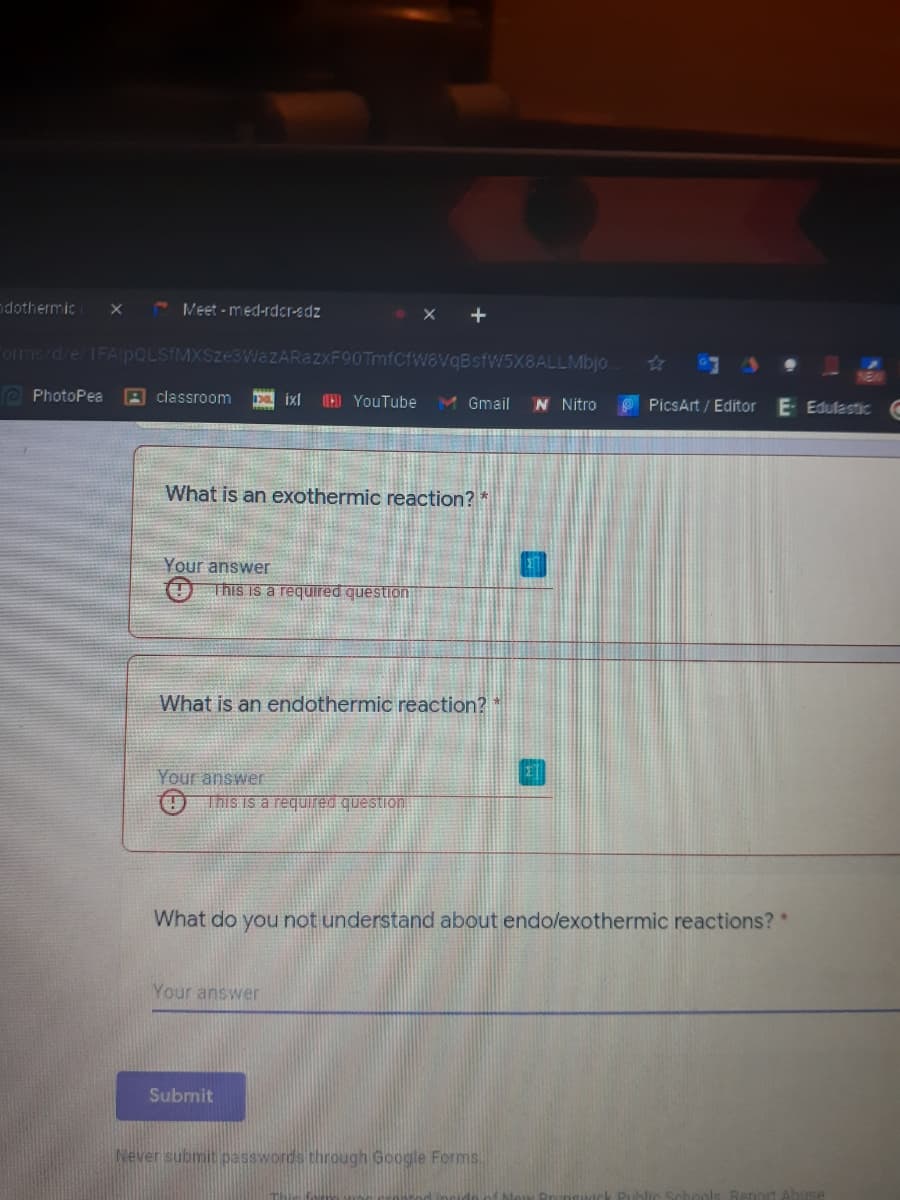 dothermic
Veet - med-rdcr-edz
orms/d/e/1FAPOLSIMXSZE
VqBsfW5X8ALLMbjo
O PhotoPea
A classroom
CED YouTube
M Gmail
N Nitro
PicsArt / Editor
E Edulastic C
What is an exothermic reaction? *
Your answer
This is a required question
What is an endothermic reaction?
Your answe
O This is a required question
What do you not understand about endo/exothermic reactions? *
Your answer
Submit
Never submit passwords through Google Forms.
Report Abuse
