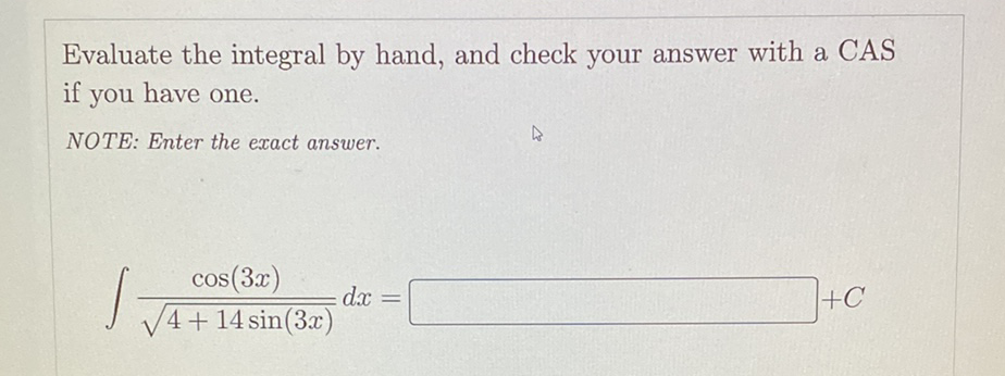 Evaluate the integral by had, and check your answer with a CAS
if you have one.
NOTE: Enter the exact answer.
cos(3x)
dx
4+14 sin(3x)
+C
