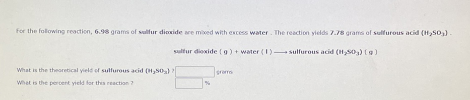 For the following reaction, 6.98 grams of sulfur dioxide are mixed with excess water. The reaction yields 7.78 grams of sulfurous acid (H,S03).
sulfur dioxide ( g) + water (I) → sulfurous acid (H2S03) ( g)
What is the theoretical yield of sulfurous acid (H,SO3) ?
grams
What is the percent yield for this reaction ?
%
